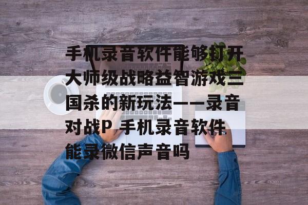 手机录音软件能够打开大师级战略益智游戏三国杀的新玩法——录音对战P 手机录音软件能录微信声音吗