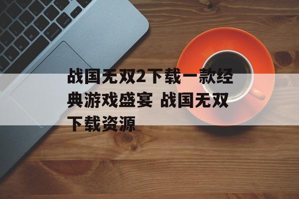 战国无双2下载一款经典游戏盛宴 战国无双下载资源