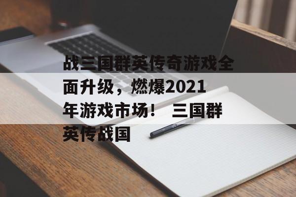 战三国群英传奇游戏全面升级，燃爆2021年游戏市场！ 三国群英传战国