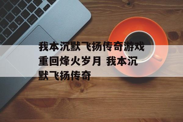 我本沉默飞扬传奇游戏重回烽火岁月 我本沉默飞扬传奇