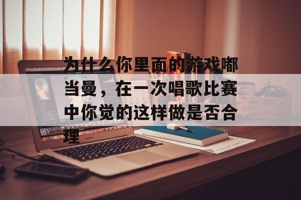 为什么你里面的游戏嘟当曼,在一次唱歌比赛中你觉的这样做是否合理 为什么你里面的游戏嘟当曼,在一次唱歌比赛中你觉的这样做是否合理