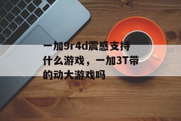 一加9r4d震感支持什么游戏,一加3T带的动大游戏吗 一加9r4d震感支持什么游戏,一加3T带的动大游戏吗