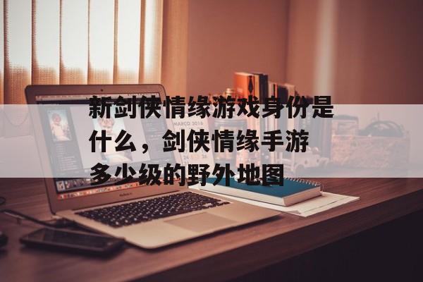 新剑侠情缘游戏身份是什么,剑侠情缘手游 多少级的野外地图 新剑侠情缘游戏身份是什么,剑侠情缘手游 多少级的野外地图