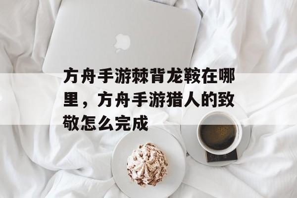方舟手游棘背龙鞍在哪里,方舟手游猎人的致敬怎么完成 方舟手游棘背龙鞍在哪里,方舟手游猎人的致敬怎么完成