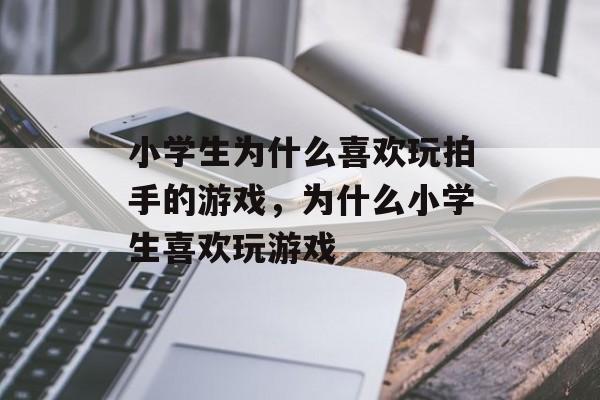 小学生为什么喜欢玩拍手的游戏,为什么小学生喜欢玩游戏 小学生为什么喜欢玩拍手的游戏,为什么小学生喜欢玩游戏