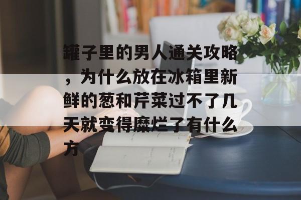 罐子里的男人通关攻略,为什么放在冰箱里新鲜的葱和芹菜过不了几天就变得糜烂了有什么方 罐子里的男人通关攻略,为什么放在冰箱里新鲜的葱和芹菜过不了几天就变得糜烂了有什么方
