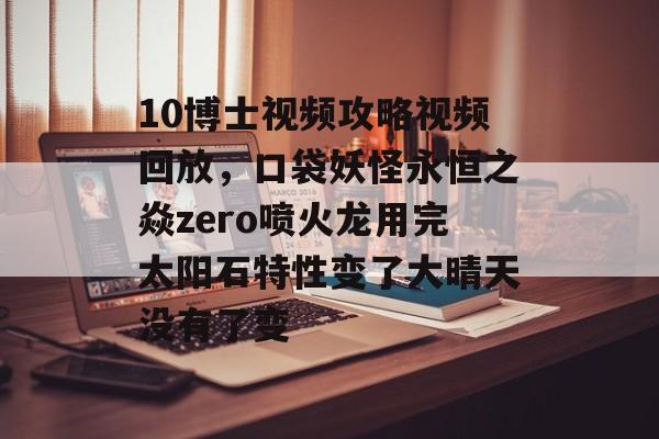 10博士视频攻略视频回放,口袋妖怪永恒之焱zero喷火龙用完太阳石特性变了大晴天没有了变 10博士视频攻略视频回放,口袋妖怪永恒之焱zero喷火龙用完太阳石特性变了大晴天没有了变