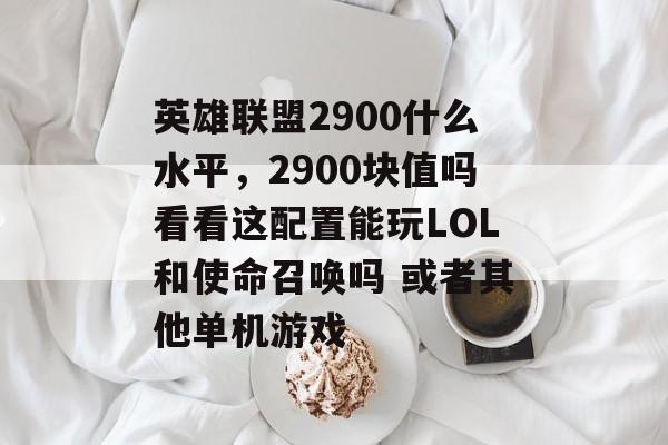英雄联盟2900什么水平,2900块值吗看看这配置能玩LOL和使命召唤吗 或者其他单机游戏 英雄联盟2900什么水平,2900块值吗看看这配置能玩LOL和使命召唤吗 或者其他单机游戏