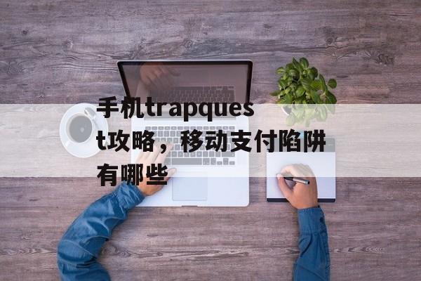 手机trapquest攻略，移动支付陷阱有哪些