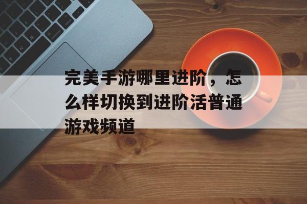 完美手游哪里进阶,怎么样切换到进阶活普通游戏频道 完美手游哪里进阶,怎么样切换到进阶活普通游戏频道