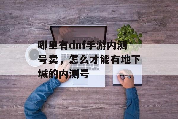 哪里有dnf手游内测号卖,怎么才能有地下城的内测号 哪里有dnf手游内测号卖,怎么才能有地下城的内测号