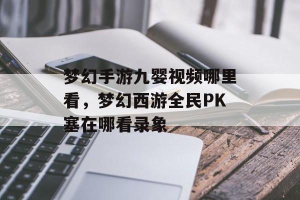 梦幻手游九婴视频哪里看,梦幻西游全民PK塞在哪看录象 梦幻手游九婴视频哪里看,梦幻西游全民PK塞在哪看录象