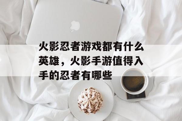 火影忍者游戏都有什么英雄,火影手游值得入手的忍者有哪些 火影忍者游戏都有什么英雄,火影手游值得入手的忍者有哪些