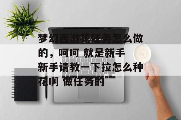 梦幻西游花任务怎么做的,呵呵 就是新手 新手请教一下拉怎么种花啊 做任务的 梦幻西游花任务怎么做的,呵呵 就是新手 新手请教一下拉怎么种花啊 做任务的