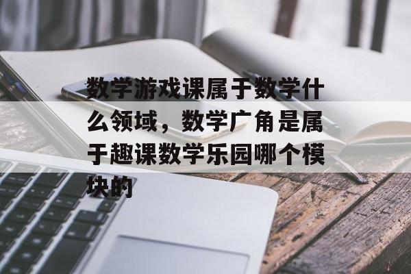 数学游戏课属于数学什么领域,数学广角是属于趣课数学乐园哪个模块的 数学游戏课属于数学什么领域,数学广角是属于趣课数学乐园哪个模块的