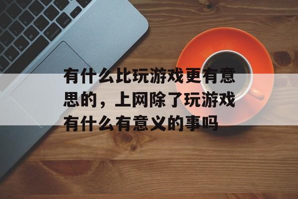 有什么比玩游戏更有意思的,上网除了玩游戏有什么有意义的事吗 有什么比玩游戏更有意思的,上网除了玩游戏有什么有意义的事吗