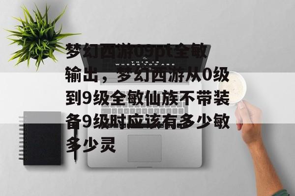梦幻西游09pt全敏输出,梦幻西游从0级到9级全敏仙族不带装备9级时应该有多少敏多少灵 梦幻西游09pt全敏输出,梦幻西游从0级到9级全敏仙族不带装备9级时应该有多少敏多少灵