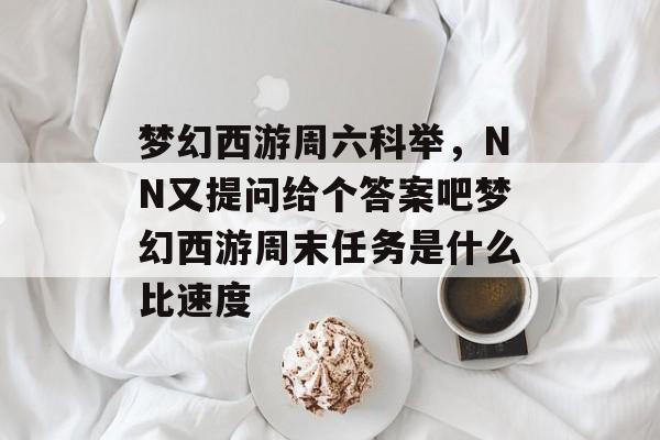 梦幻西游周六科举,NN又提问给个答案吧梦幻西游周末任务是什么比速度 梦幻西游周六科举,NN又提问给个答案吧梦幻西游周末任务是什么比速度