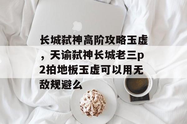 长城弑神高阶攻略玉虚，天谕弑神长城老三p2拍地板玉虚可以用无敌规避么