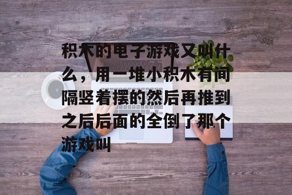 积木的电子游戏又叫什么,用一堆小积木有间隔竖着摆的然后再推到之后后面的全倒了那个游戏叫 积木的电子游戏又叫什么,用一堆小积木有间隔竖着摆的然后再推到之后后面的全倒了那个游戏叫