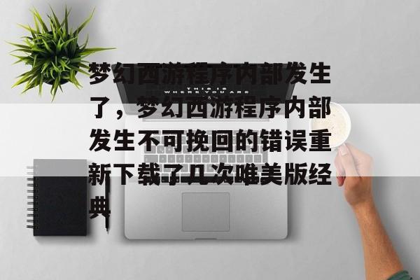 梦幻西游程序内部发生了,梦幻西游程序内部发生不可挽回的错误重新下载了几次唯美版经典 梦幻西游程序内部发生了,梦幻西游程序内部发生不可挽回的错误重新下载了几次唯美版经典