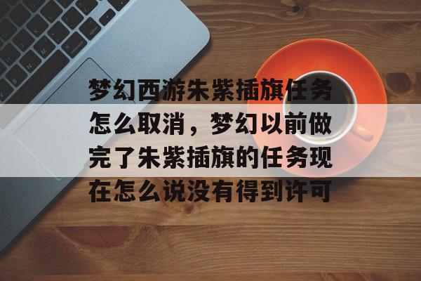 梦幻西游朱紫插旗任务怎么取消,梦幻以前做完了朱紫插旗的任务现在怎么说没有得到许可 梦幻西游朱紫插旗任务怎么取消,梦幻以前做完了朱紫插旗的任务现在怎么说没有得到许可