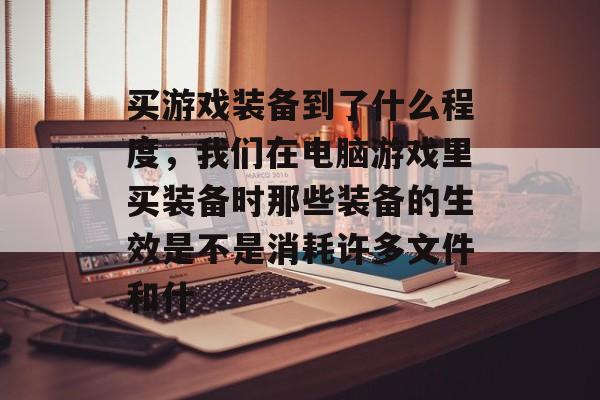 买游戏装备到了什么程度,我们在电脑游戏里买装备时那些装备的生效是不是消耗许多文件和什 买游戏装备到了什么程度,我们在电脑游戏里买装备时那些装备的生效是不是消耗许多文件和什