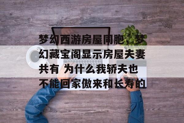 梦幻西游房屋同胞,梦幻藏宝阁显示房屋夫妻共有 为什么我轿夫也不能回家傲来和长寿的 梦幻西游房屋同胞,梦幻藏宝阁显示房屋夫妻共有 为什么我轿夫也不能回家傲来和长寿的