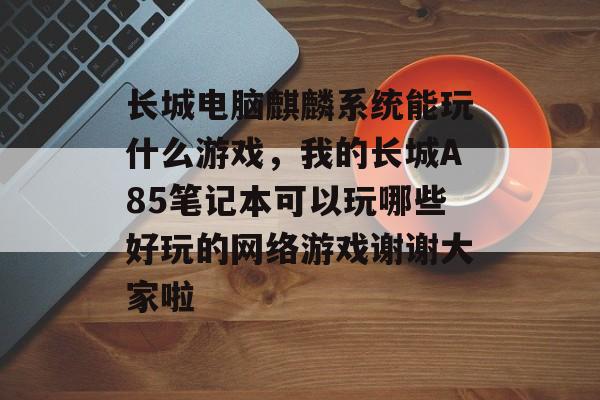 长城电脑麒麟系统能玩什么游戏,我的长城A85笔记本可以玩哪些好玩的网络游戏谢谢大家啦 长城电脑麒麟系统能玩什么游戏,我的长城A85笔记本可以玩哪些好玩的网络游戏谢谢大家啦