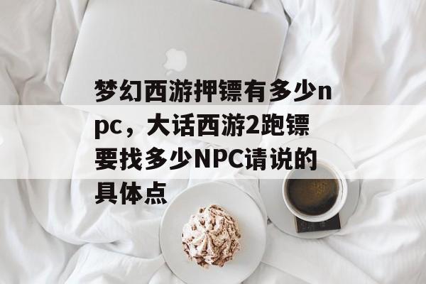 梦幻西游押镖有多少npc,大话西游2跑镖要找多少NPC请说的具体点 梦幻西游押镖有多少npc,大话西游2跑镖要找多少NPC请说的具体点