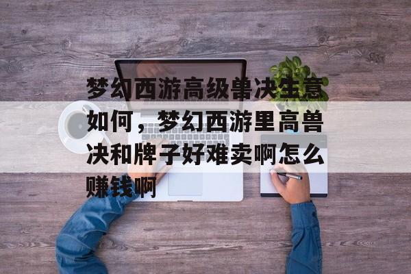 梦幻西游高级兽决生意如何,梦幻西游里高兽决和牌子好难卖啊怎么赚钱啊 梦幻西游高级兽决生意如何,梦幻西游里高兽决和牌子好难卖啊怎么赚钱啊