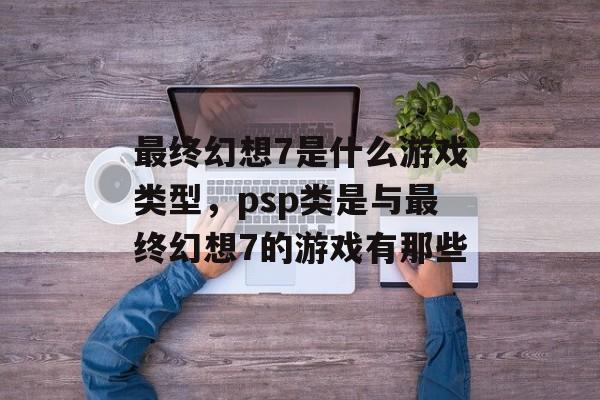 最终幻想7是什么游戏类型,psp类是与最终幻想7的游戏有那些 最终幻想7是什么游戏类型,psp类是与最终幻想7的游戏有那些