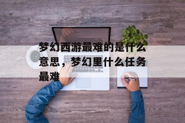 梦幻西游最难的是什么意思,梦幻里什么任务最难 梦幻西游最难的是什么意思,梦幻里什么任务最难