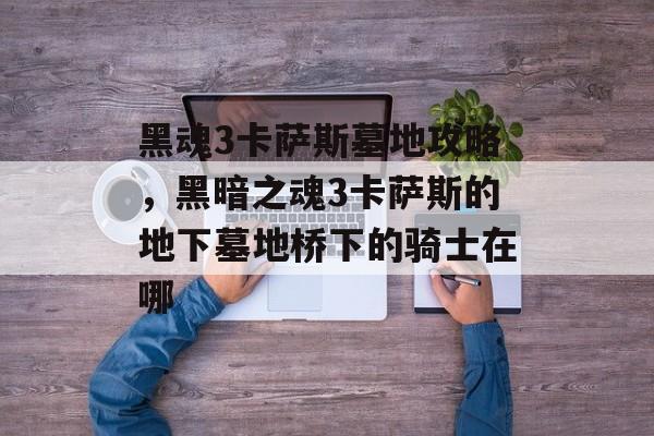 黑魂3卡萨斯墓地攻略,黑暗之魂3卡萨斯的地下墓地桥下的骑士在哪 黑魂3卡萨斯墓地攻略,黑暗之魂3卡萨斯的地下墓地桥下的骑士在哪