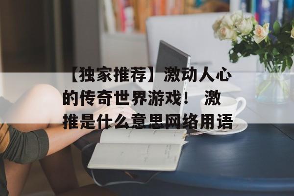 【独家推荐】激动人心的传奇世界游戏！ 激推是什么意思网络用语