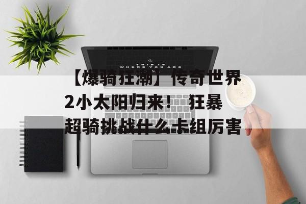 【爆骑狂潮】传奇世界2小太阳归来！ 狂暴超骑挑战什么卡组厉害