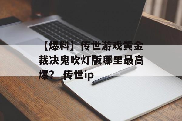 【爆料】传世游戏黄金裁决鬼吹灯版哪里最高爆？ 传世ip