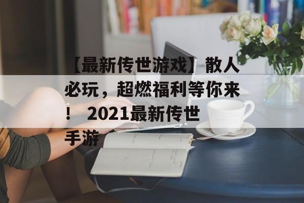 【最新传世游戏】散人必玩，超燃福利等你来！ 2021最新传世手游