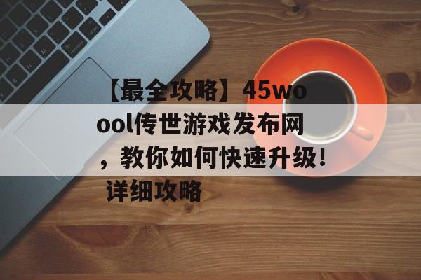 【最全攻略】45woool传世游戏发布网,教你如何快速升级! 详细攻略