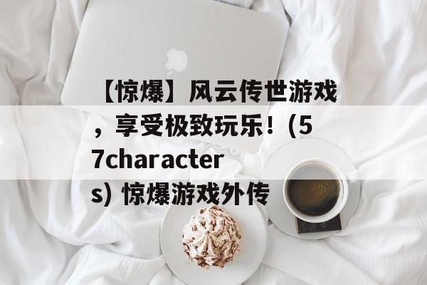 【惊爆】风云传世游戏，享受极致玩乐！(57characters) 惊爆游戏外传