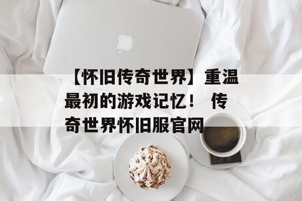 【怀旧传奇世界】重温最初的游戏记忆！ 传奇世界怀旧服官网