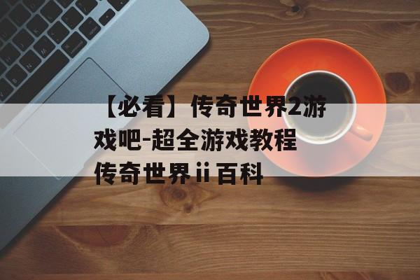 【必看】传奇世界2游戏吧-超全游戏教程 传奇世界ⅱ百科
