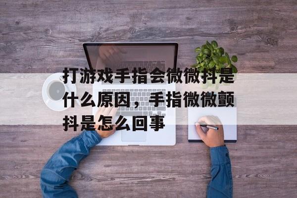 打游戏手指会微微抖是什么原因,手指微微颤抖是怎么回事 打游戏手指会微微抖是什么原因,手指微微颤抖是怎么回事