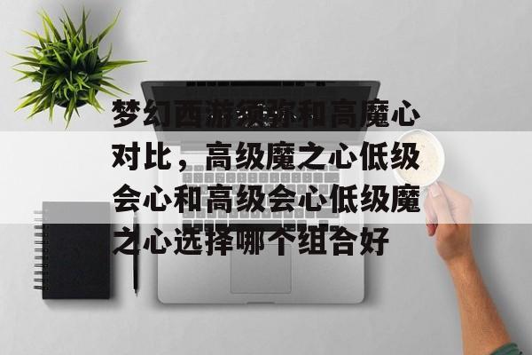 梦幻西游须弥和高魔心对比,高级魔之心低级会心和高级会心低级魔之心选择哪个组合好 梦幻西游须弥和高魔心对比,高级魔之心低级会心和高级会心低级魔之心选择哪个组合好