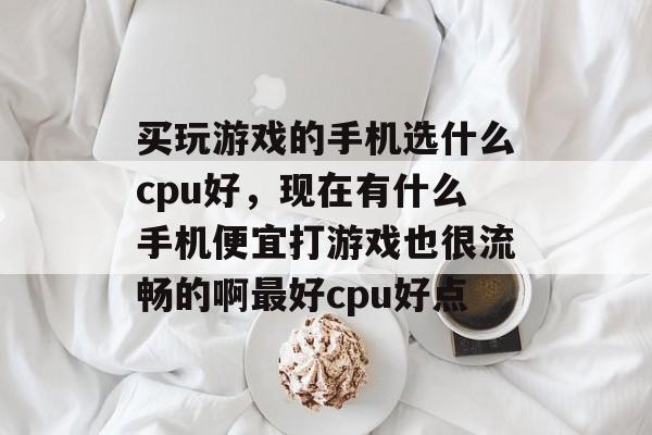买玩游戏的手机选什么cpu好,现在有什么手机便宜打游戏也很流畅的啊最好cpu好点 买玩游戏的手机选什么cpu好,现在有什么手机便宜打游戏也很流畅的啊最好cpu好点