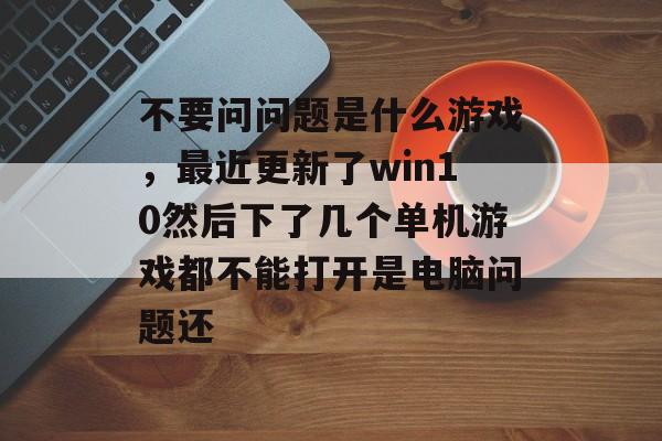 不要问问题是什么游戏,最近更新了win10然后下了几个单机游戏都不能打开是电脑问题还 不要问问题是什么游戏,最近更新了win10然后下了几个单机游戏都不能打开是电脑问题还