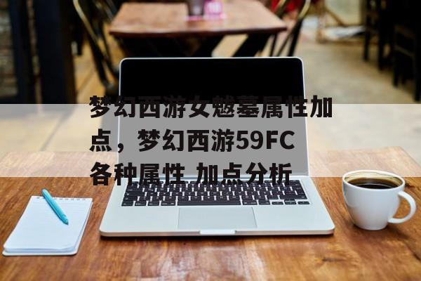 梦幻西游女魃墓属性加点,梦幻西游59FC各种属性 加点分析 梦幻西游女魃墓属性加点,梦幻西游59FC各种属性 加点分析