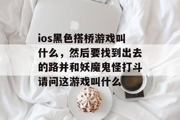 ios黑色搭桥游戏叫什么,然后要找到出去的路并和妖魔鬼怪打斗请问这游戏叫什么 ios黑色搭桥游戏叫什么,然后要找到出去的路并和妖魔鬼怪打斗请问这游戏叫什么