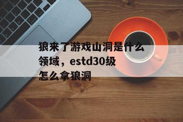 狼来了游戏山洞是什么领域,estd30级怎么拿狼洞 狼来了游戏山洞是什么领域,estd30级怎么拿狼洞