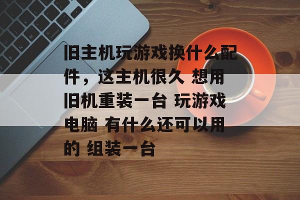 旧主机玩游戏换什么配件,这主机很久 想用旧机重装一台 玩游戏电脑 有什么还可以用的 组装一台 旧主机玩游戏换什么配件,这主机很久 想用旧机重装一台 玩游戏电脑 有什么还可以用的 组装一台
